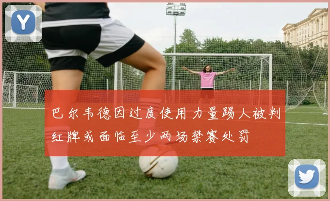 巴尔韦德因过度使用力量踢人被判红牌或面临至少两场禁赛处罚