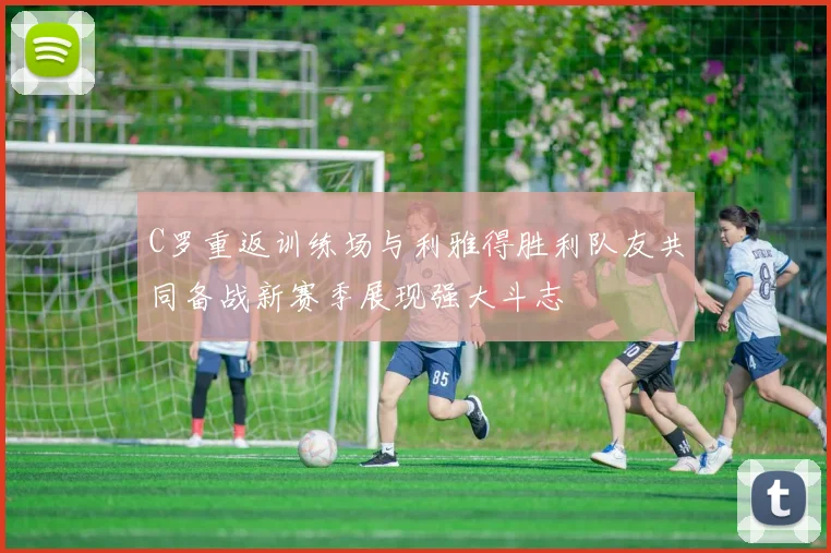 C罗重返训练场与利雅得胜利队友共同备战新赛季展现强大斗志