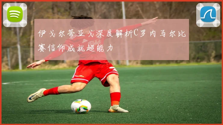 伊戈尔蒂亚戈深度解析C罗内马尔比赛信仰成就超能力