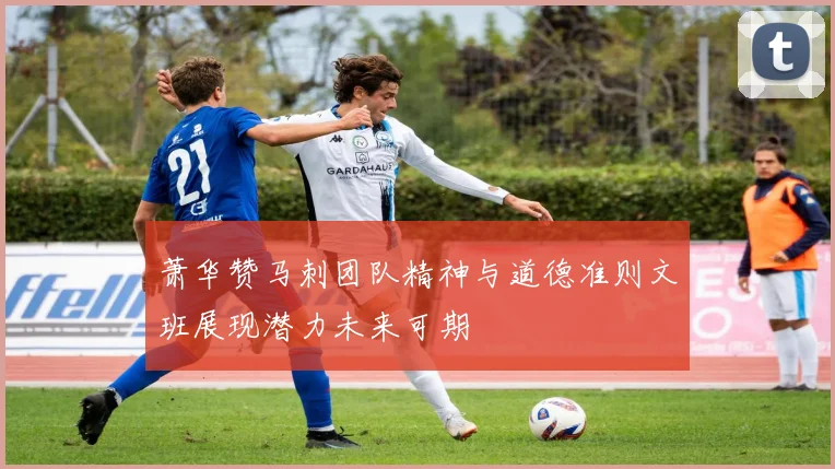 萧华赞马刺团队精神与道德准则文班展现潜力未来可期