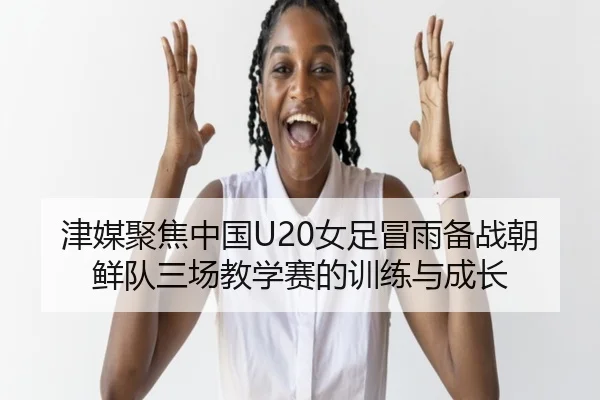 津媒聚焦中国U20女足冒雨备战朝鲜队三场教学赛的训练与成长