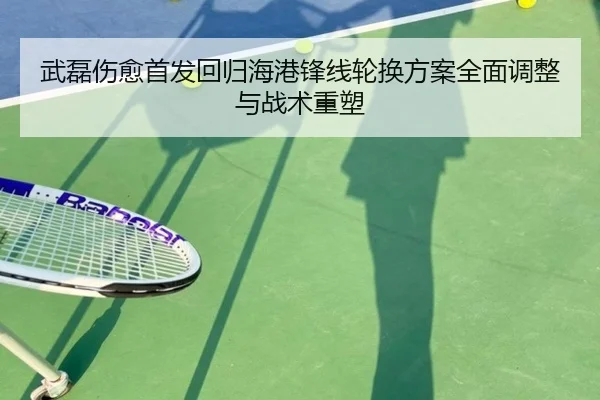 武磊伤愈首发回归海港锋线轮换方案全面调整与战术重塑