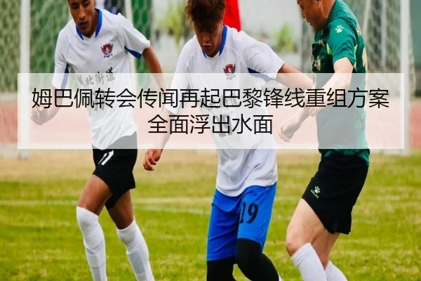 姆巴佩转会传闻再起巴黎锋线重组方案全面浮出水面
